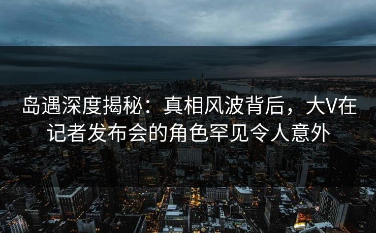 岛遇深度揭秘:真相风波背后,大V在记者发布会的角色罕见令人意外 岛遇深度揭秘:真相风波背后,大V在记者发布会的角色罕见令人意外