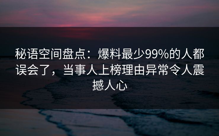 秘语空间盘点：爆料最少99%的人都误会了，当事人上榜理由异常令人震撼人心