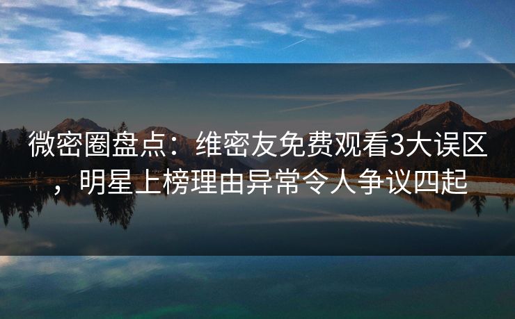 微密圈盘点：维密友免费观看3大误区，明星上榜理由异常令人争议四起