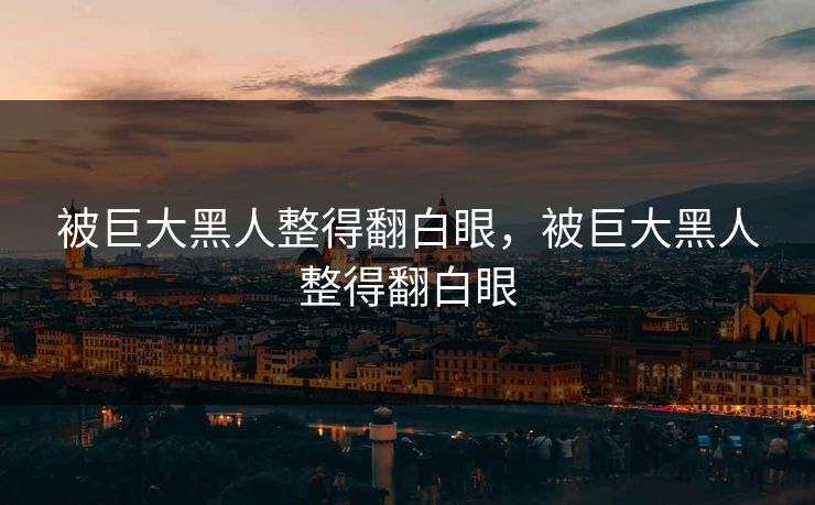 被巨大黑人整得翻白眼,被巨大黑人整得翻白眼 被巨大黑人整得翻白眼,被巨大黑人整得翻白眼