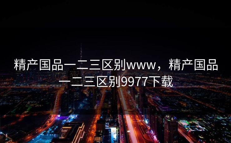 精产国品一二三区别www,精产国品一二三区别9977下载 精产国品一二三区别www,精产国品一二三区别9977下载
