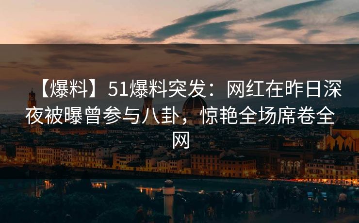 【爆料】51爆料突发：网红在昨日深夜被曝曾参与八卦，惊艳全场席卷全网