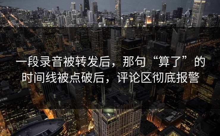 一段录音被转发后，那句“算了”的时间线被点破后，评论区彻底报警