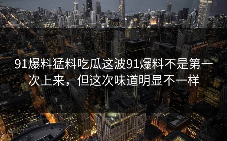 91爆料猛料吃瓜这波91爆料不是第一次上来，但这次味道明显不一样