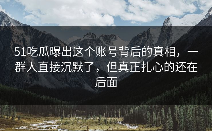 51吃瓜曝出这个账号背后的真相，一群人直接沉默了，但真正扎心的还在后面