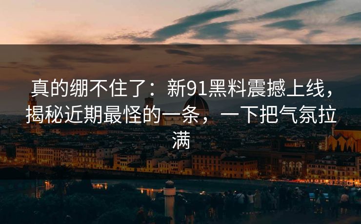 真的绷不住了：新91黑料震撼上线，揭秘近期最怪的一条，一下把气氛拉满