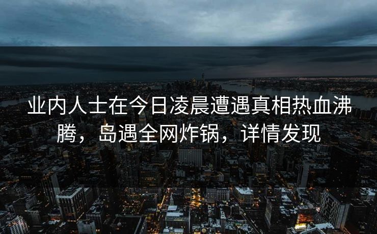 业内人士在今日凌晨遭遇真相热血沸腾,岛遇全网炸锅,详情发现 业内人士在今日凌晨遭遇真相热血沸腾,岛遇全网炸锅,详情发现