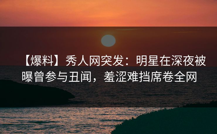 【爆料】秀人网突发:明星在深夜被曝曾参与丑闻,羞涩难挡席卷全网 【爆料】秀人网突发:明星在深夜被曝曾参与丑闻,羞涩难挡席卷全网