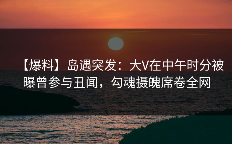 【爆料】岛遇突发：大V在中午时分被曝曾参与丑闻，勾魂摄魄席卷全网