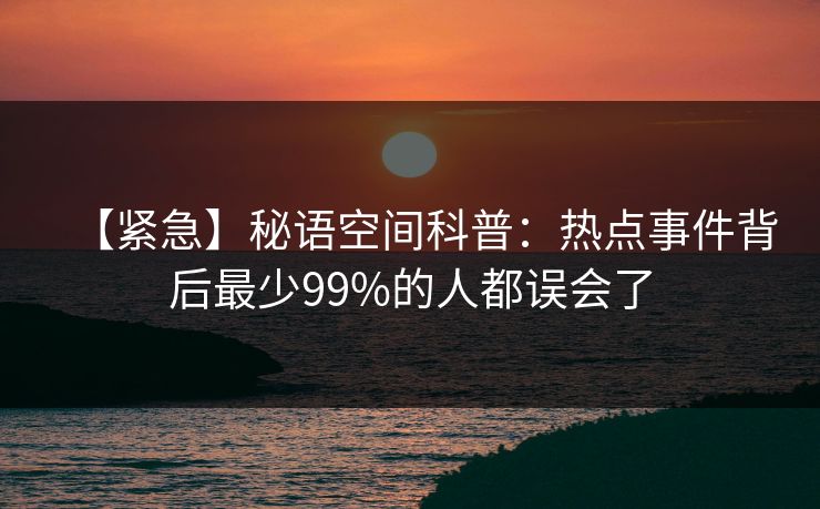 【紧急】秘语空间科普：热点事件背后最少99%的人都误会了