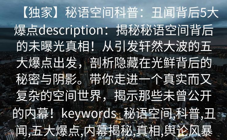 【独家】秘语空间科普:丑闻背后5大爆点description:揭秘秘语空间背后的未曝光真相!从引发轩然大波的五大爆点出发,剖析隐藏在光鲜背后的秘密与阴影。带你走进一个真实而又复杂的空间世界,揭示那些未曾公开的内幕!keywords_秘语空间,科普,丑闻,五大爆点,内幕揭秘,真相,舆论风暴 【独家】秘语空间科普:丑闻背后5大爆点description:揭秘秘语空间背后的未曝光真相!从引发轩然大波的五大爆点出发,剖析隐藏在光鲜背后的秘密与阴影。带你走进一个真实而又复杂的空间世界,揭示那些未曾公开的内幕!keywords_秘语空间,科普,丑闻,五大爆点,内幕揭秘,真相,舆论风暴