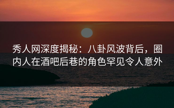 秀人网深度揭秘：八卦风波背后，圈内人在酒吧后巷的角色罕见令人意外