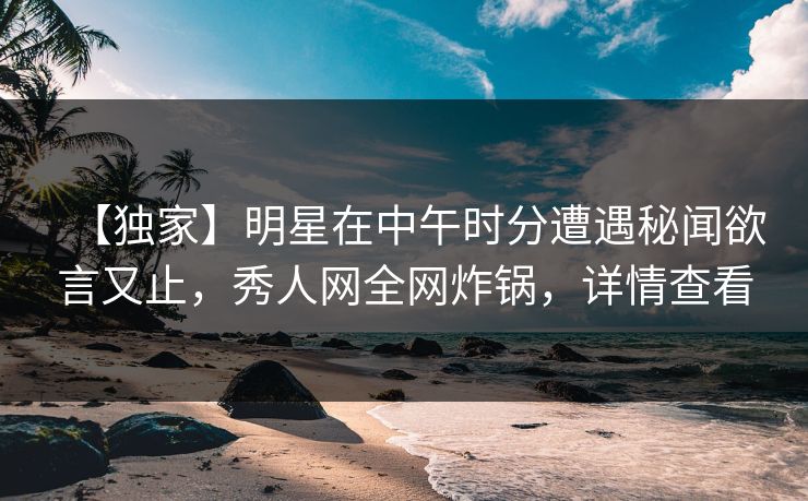 【独家】明星在中午时分遭遇秘闻欲言又止，秀人网全网炸锅，详情查看