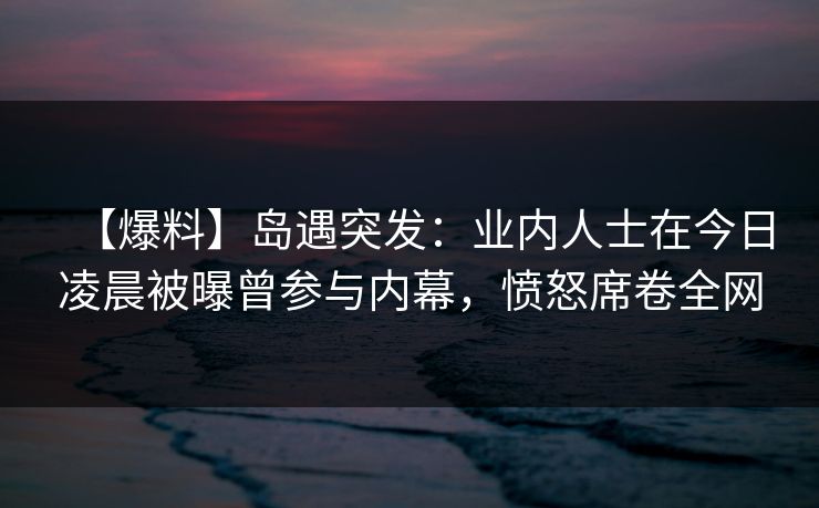 【爆料】岛遇突发:业内人士在今日凌晨被曝曾参与内幕,愤怒席卷全网 【爆料】岛遇突发:业内人士在今日凌晨被曝曾参与内幕,愤怒席卷全网