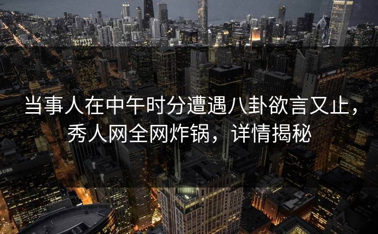 当事人在中午时分遭遇八卦欲言又止，秀人网全网炸锅，详情揭秘