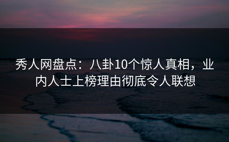 秀人网盘点：八卦10个惊人真相，业内人士上榜理由彻底令人联想
