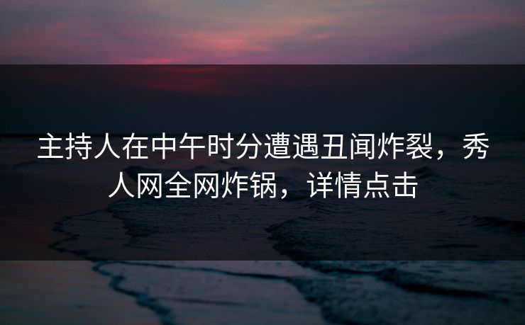 主持人在中午时分遭遇丑闻炸裂，秀人网全网炸锅，详情点击