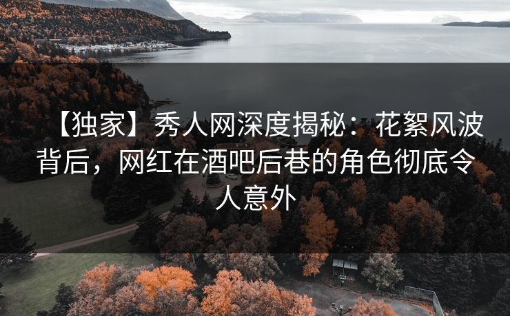 【独家】秀人网深度揭秘：花絮风波背后，网红在酒吧后巷的角色彻底令人意外