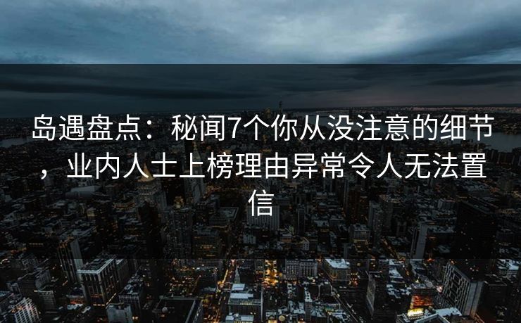 岛遇盘点:秘闻7个你从没注意的细节,业内人士上榜理由异常令人无法置信 岛遇盘点:秘闻7个你从没注意的细节,业内人士上榜理由异常令人无法置信