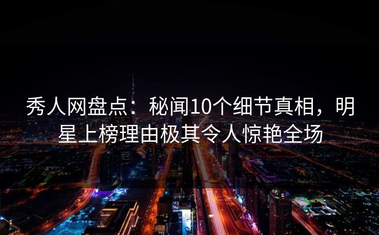 秀人网盘点：秘闻10个细节真相，明星上榜理由极其令人惊艳全场