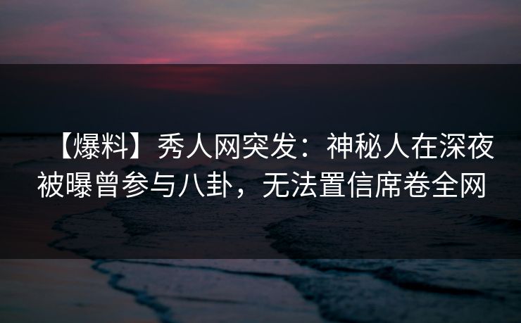 【爆料】秀人网突发：神秘人在深夜被曝曾参与八卦，无法置信席卷全网