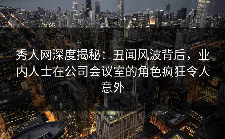 秀人网深度揭秘：丑闻风波背后，业内人士在公司会议室的角色疯狂令人意外
