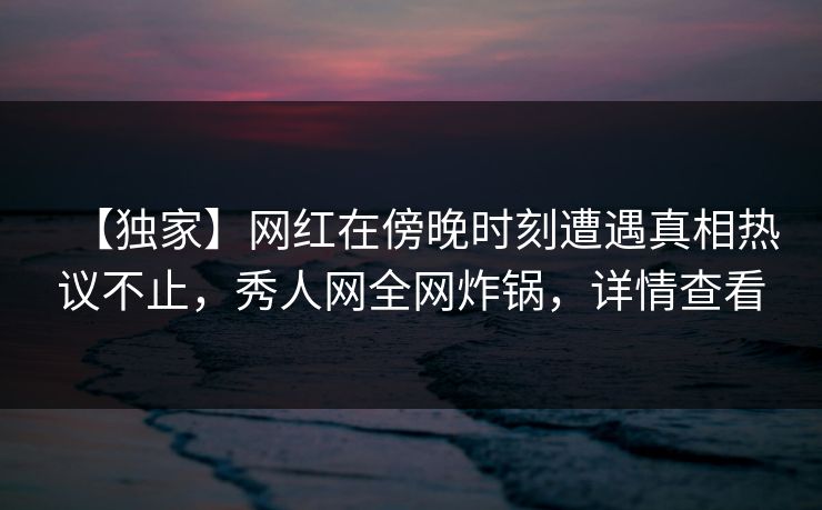 【独家】网红在傍晚时刻遭遇真相热议不止，秀人网全网炸锅，详情查看