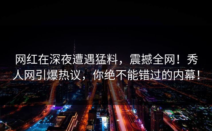 网红在深夜遭遇猛料，震撼全网！秀人网引爆热议，你绝不能错过的内幕！