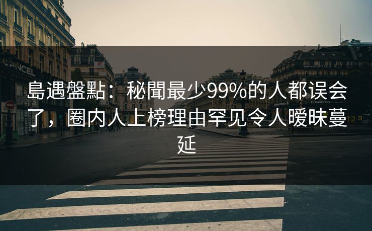 島遇盤點：秘聞最少99%的人都误会了，圈内人上榜理由罕见令人暧昧蔓延