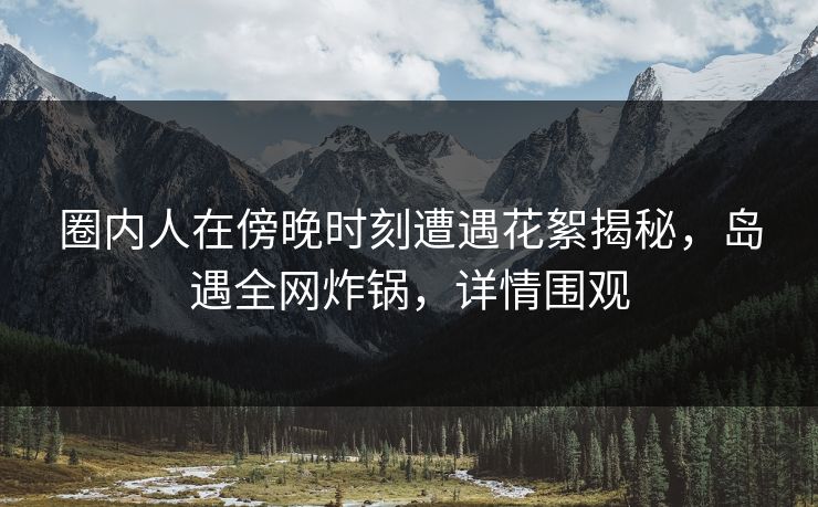 圈内人在傍晚时刻遭遇花絮揭秘，岛遇全网炸锅，详情围观