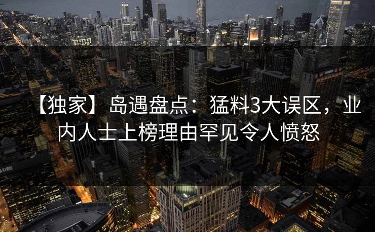 【独家】岛遇盘点:猛料3大误区,业内人士上榜理由罕见令人愤怒 【独家】岛遇盘点:猛料3大误区,业内人士上榜理由罕见令人愤怒