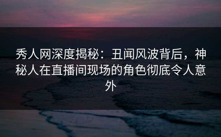 秀人网深度揭秘:丑闻风波背后,神秘人在直播间现场的角色彻底令人意外 秀人网深度揭秘:丑闻风波背后,神秘人在直播间现场的角色彻底令人意外