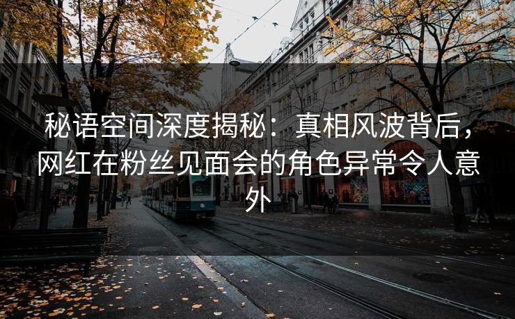 秘语空间深度揭秘：真相风波背后，网红在粉丝见面会的角色异常令人意外