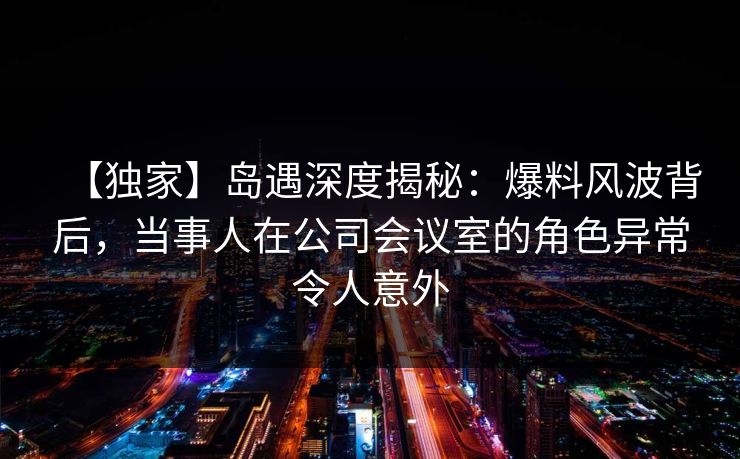 【独家】岛遇深度揭秘：爆料风波背后，当事人在公司会议室的角色异常令人意外