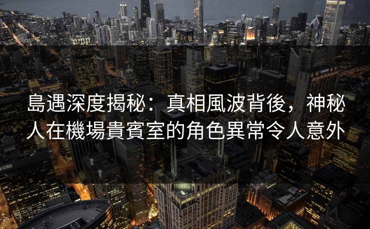 島遇深度揭秘：真相風波背後，神秘人在機場貴賓室的角色異常令人意外