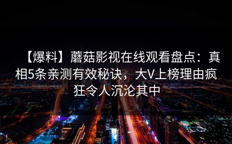 【爆料】蘑菇影视在线观看盘点：真相5条亲测有效秘诀，大V上榜理由疯狂令人沉沦其中