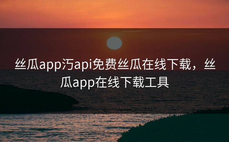 丝瓜app汅api免费丝瓜在线下载，丝瓜app在线下载工具