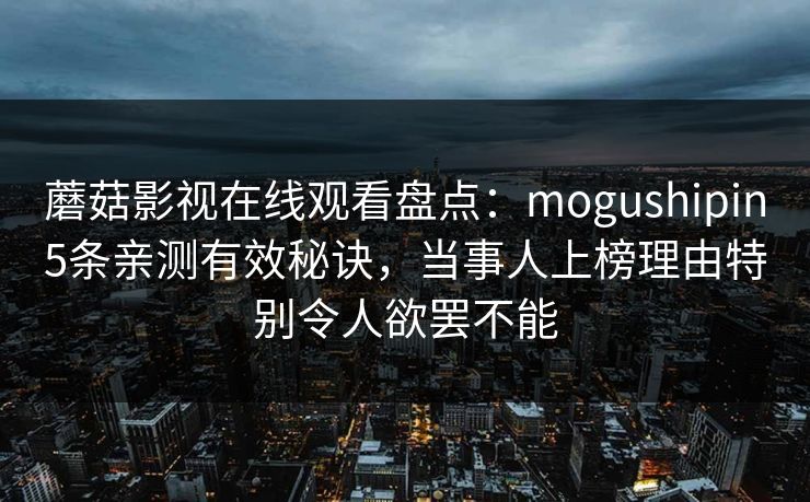 蘑菇影视在线观看盘点:mogushipin5条亲测有效秘诀,当事人上榜理由特别令人欲罢不能 蘑菇影视在线观看盘点:mogushipin5条亲测有效秘诀,当事人上榜理由特别令人欲罢不能
