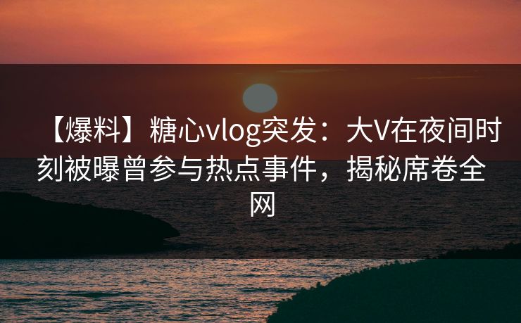 【爆料】糖心vlog突发:大V在夜间时刻被曝曾参与热点事件,揭秘席卷全网 【爆料】糖心vlog突发:大V在夜间时刻被曝曾参与热点事件,揭秘席卷全网