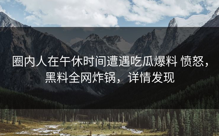 圈内人在午休时间遭遇吃瓜爆料 愤怒,黑料全网炸锅,详情发现 圈内人在午休时间遭遇吃瓜爆料 愤怒,黑料全网炸锅,详情发现