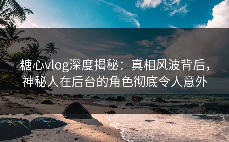 糖心vlog深度揭秘:真相风波背后,神秘人在后台的角色彻底令人意外 糖心vlog深度揭秘:真相风波背后,神秘人在后台的角色彻底令人意外