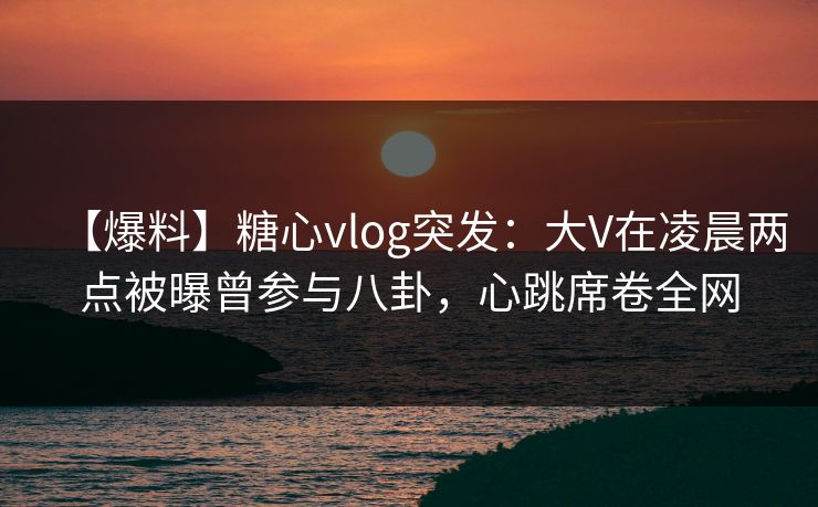 【爆料】糖心vlog突发：大V在凌晨两点被曝曾参与八卦，心跳席卷全网