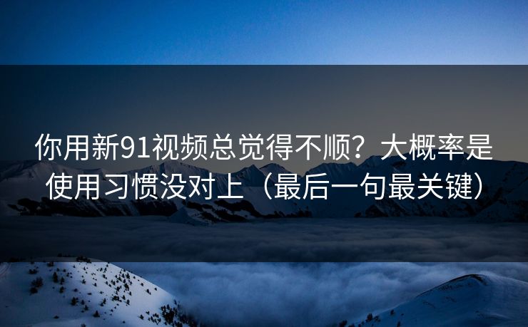 你用新91视频总觉得不顺？大概率是使用习惯没对上（最后一句最关键）