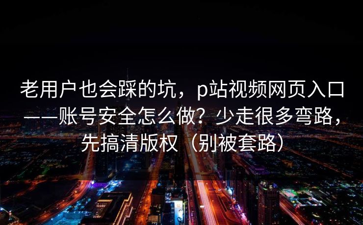 老用户也会踩的坑,p站视频网页入口——账号安全怎么做?少走很多弯路,先搞清版权(别被套路) 老用户也会踩的坑,p站视频网页入口——账号安全怎么做?少走很多弯路,先搞清版权(别被套路)