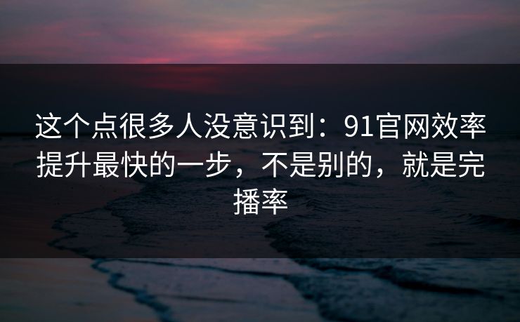 这个点很多人没意识到:91官网效率提升最快的一步,不是别的,就是完播率 这个点很多人没意识到:91官网效率提升最快的一步,不是别的,就是完播率