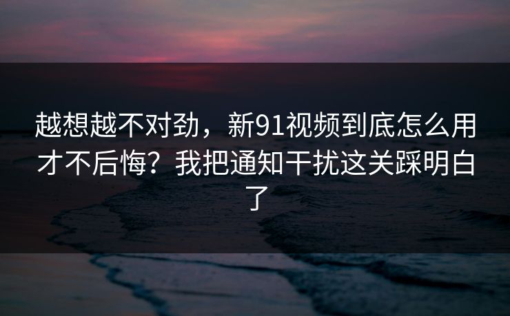 越想越不对劲,新91视频到底怎么用才不后悔?我把通知干扰这关踩明白了 越想越不对劲,新91视频到底怎么用才不后悔?我把通知干扰这关踩明白了