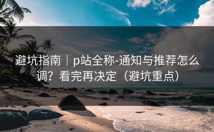 避坑指南｜p站全称-通知与推荐怎么调？看完再决定（避坑重点）