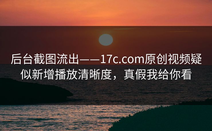 后台截图流出——17c.com原创视频疑似新增播放清晰度，真假我给你看
