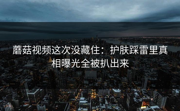 蘑菇视频这次没藏住：护肤踩雷里真相曝光全被扒出来