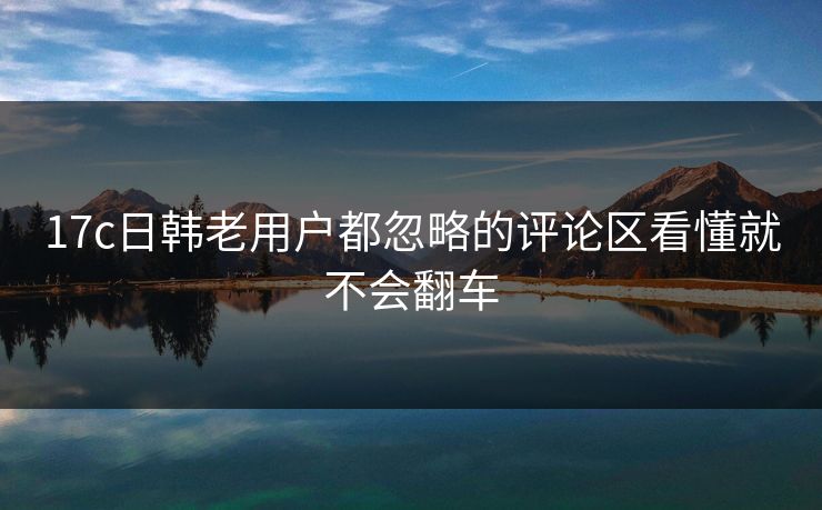 17c日韩老用户都忽略的评论区看懂就不会翻车